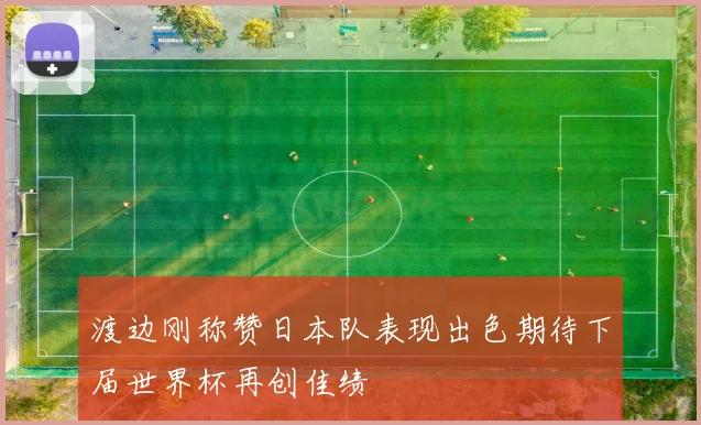 渡边刚称赞日本队表现出色期待下届世界杯再创佳绩