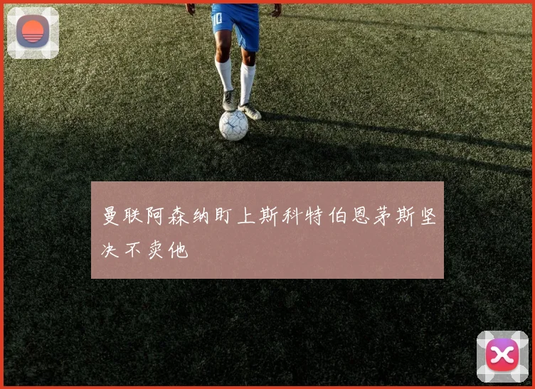 曼联阿森纳盯上斯科特伯恩茅斯坚决不卖他