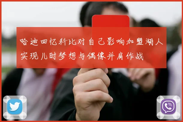 哈迪回忆科比对自己影响加盟湖人实现儿时梦想与偶像并肩作战