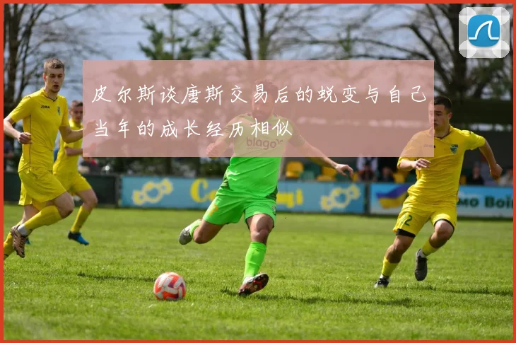 皮尔斯谈唐斯交易后的蜕变与自己当年的成长经历相似