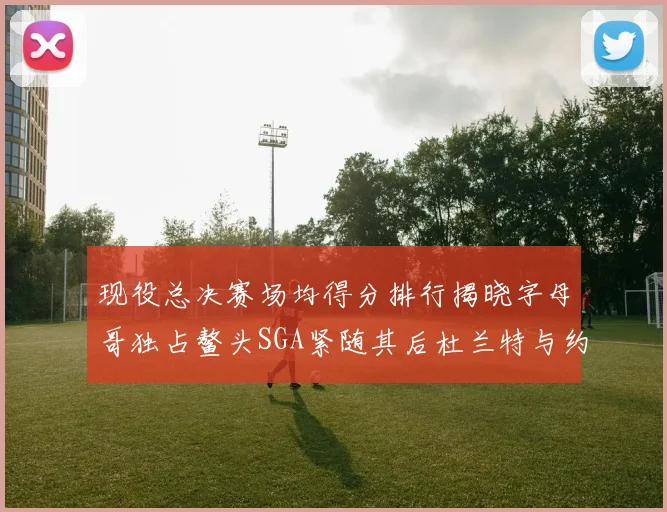 现役总决赛场均得分排行揭晓字母哥独占鳌头SGA紧随其后杜兰特与约基奇争夺第三