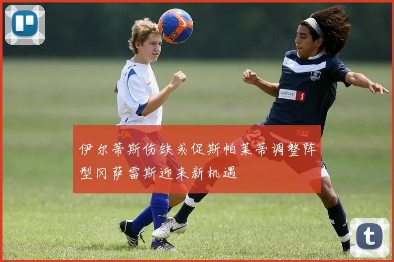 伊尔蒂斯伤缺或促斯帕莱蒂调整阵型冈萨雷斯迎来新机遇