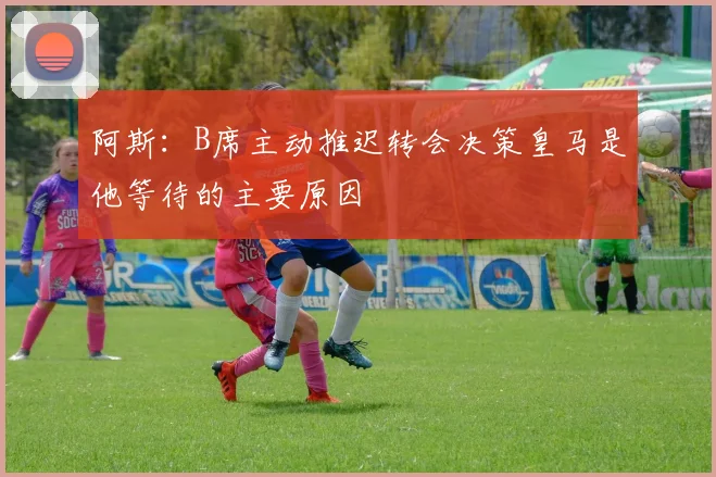 阿斯：B席主动推迟转会决策皇马是他等待的主要原因