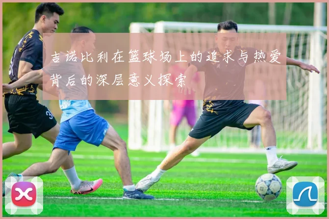 吉诺比利在篮球场上的追求与热爱背后的深层意义探索