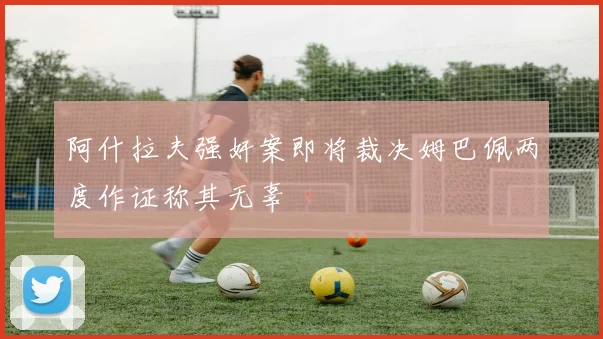阿什拉夫强奸案即将裁决姆巴佩两度作证称其无辜