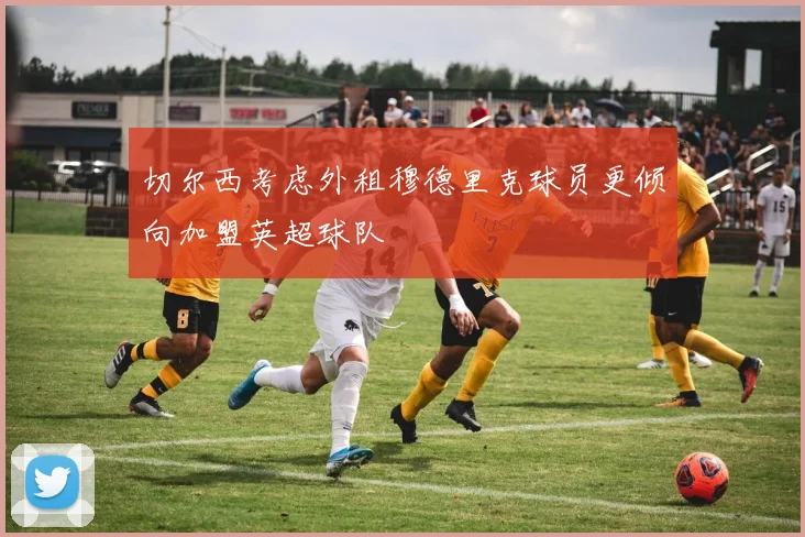 切尔西考虑外租穆德里克球员更倾向加盟英超球队
