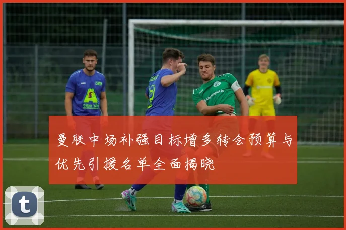曼联中场补强目标增多转会预算与优先引援名单全面揭晓