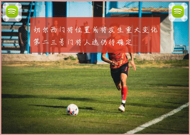 切尔西门将位置或将发生重大变化第二三号门将人选仍待确定